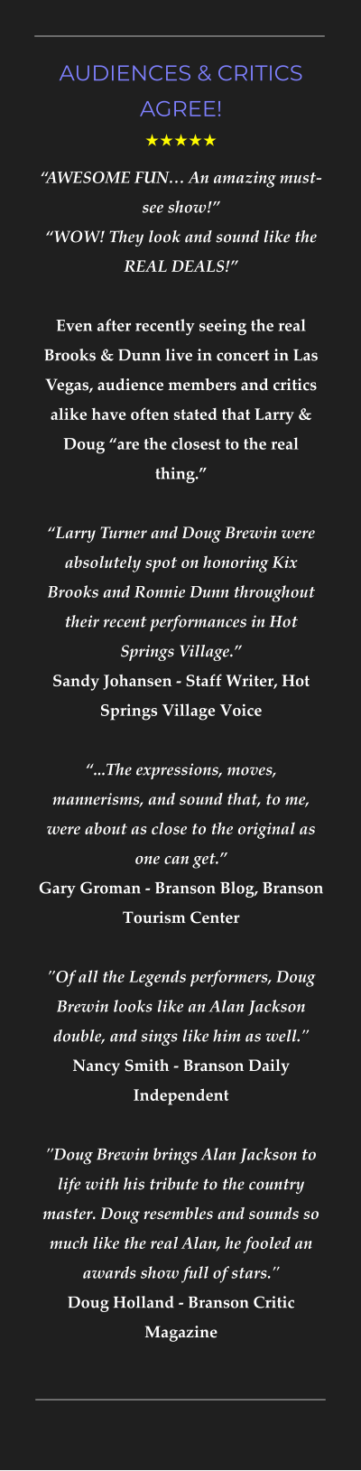 AUDIENCES & CRITICS AGREE! ★★★★★ “AWESOME FUN… An amazing must-see show!”“WOW! They look and sound like the REAL DEALS!”Even after recently seeing the real Brooks & Dunn live in concert in Las Vegas, audience members and critics alike have often stated that Larry & Doug “are the closest to the real thing.”   “Larry Turner and Doug Brewin were absolutely spot on honoring Kix Brooks and Ronnie Dunn throughout their recent performances in Hot Springs Village.”  Sandy Johansen - Staff Writer, Hot Springs Village Voice   “...The expressions, moves, mannerisms, and sound that, to me, were about as close to the original as one can get.” Gary Groman - Branson Blog, Branson Tourism Center"Of all the Legends performers, Doug Brewin looks like an Alan Jackson double, and sings like him as well." Nancy Smith - Branson Daily Independent  "Doug Brewin brings Alan Jackson to life with his tribute to the country master. Doug resembles and sounds so much like the real Alan, he fooled an awards show full of stars." Doug Holland - Branson Critic Magazine